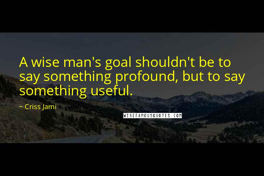 Criss Jami Quotes: A wise man's goal shouldn't be to say something profound, but to say something useful.
