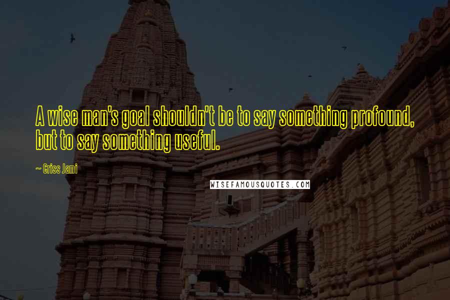 Criss Jami Quotes: A wise man's goal shouldn't be to say something profound, but to say something useful.