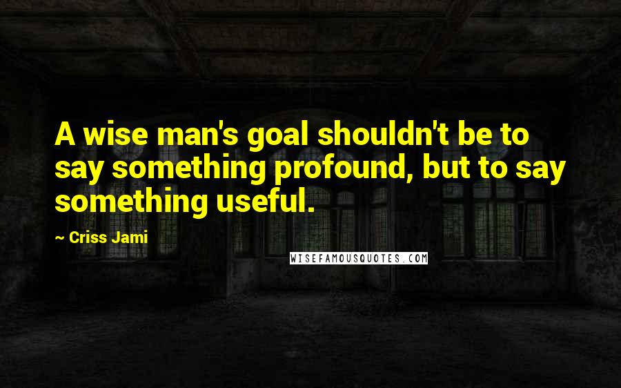 Criss Jami Quotes: A wise man's goal shouldn't be to say something profound, but to say something useful.