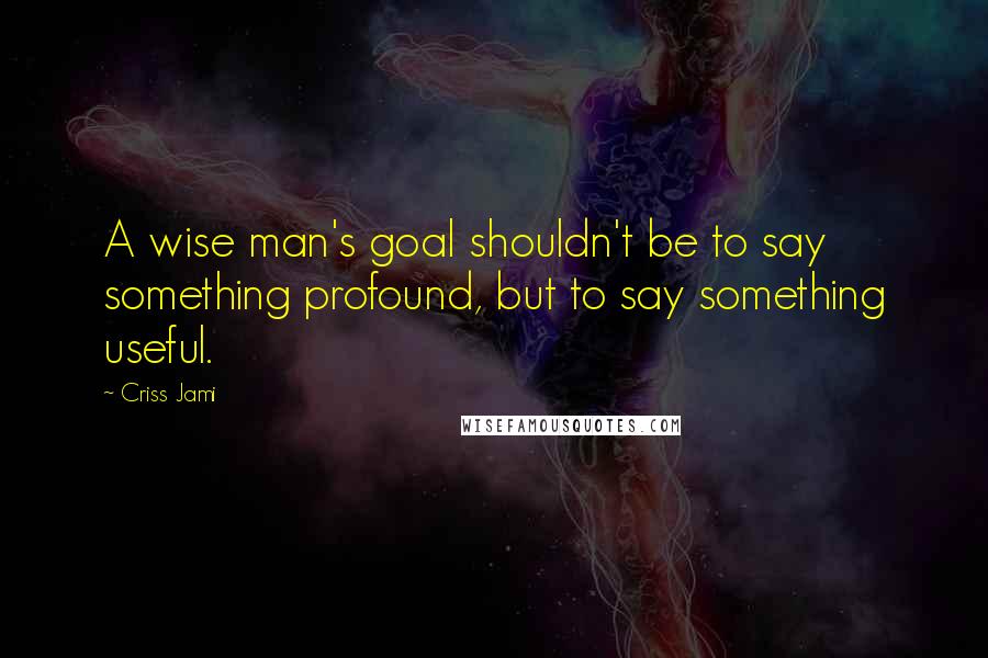 Criss Jami Quotes: A wise man's goal shouldn't be to say something profound, but to say something useful.