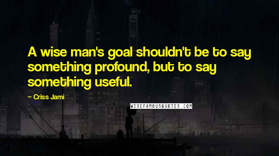 Criss Jami Quotes: A wise man's goal shouldn't be to say something profound, but to say something useful.
