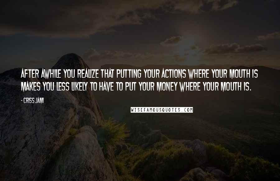 Criss Jami Quotes: After awhile you realize that putting your actions where your mouth is makes you less likely to have to put your money where your mouth is.