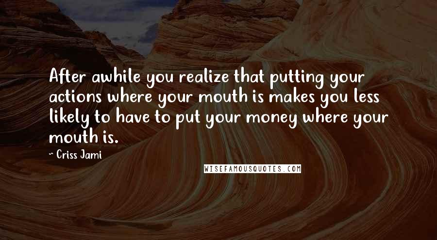 Criss Jami Quotes: After awhile you realize that putting your actions where your mouth is makes you less likely to have to put your money where your mouth is.