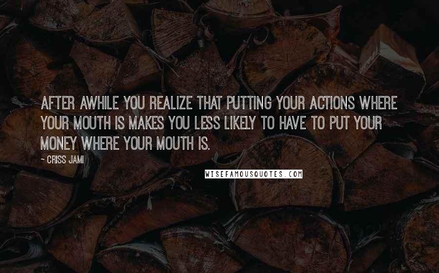 Criss Jami Quotes: After awhile you realize that putting your actions where your mouth is makes you less likely to have to put your money where your mouth is.