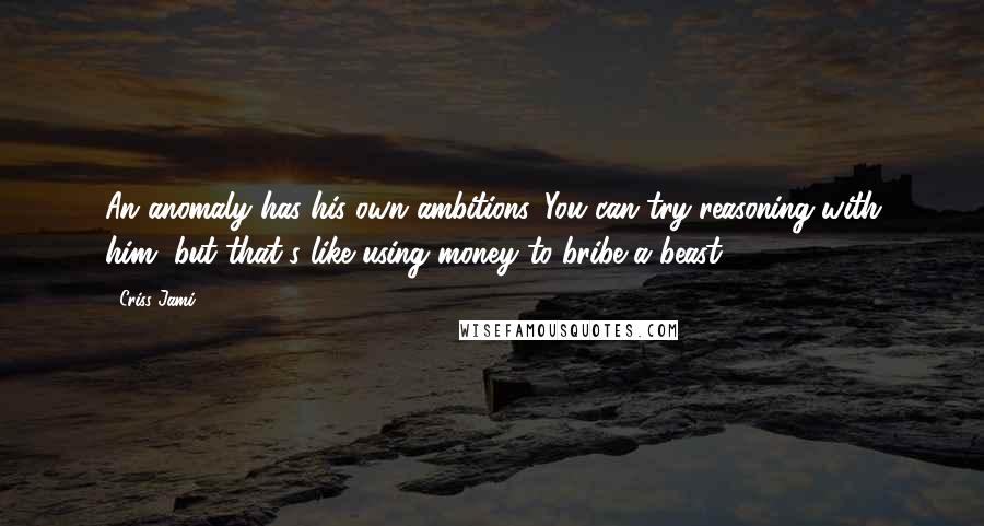 Criss Jami Quotes: An anomaly has his own ambitions. You can try reasoning with him, but that's like using money to bribe a beast.