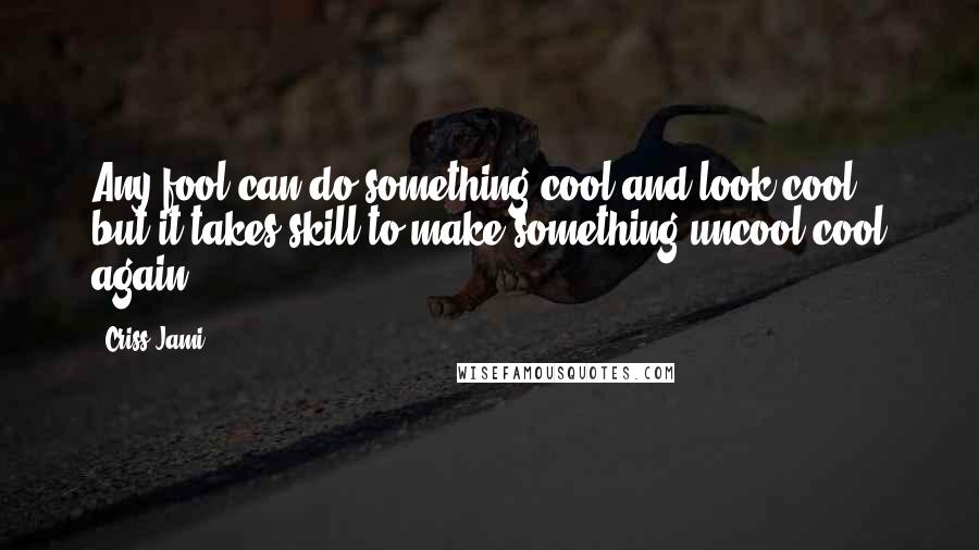 Criss Jami Quotes: Any fool can do something cool and look cool, but it takes skill to make something uncool cool again.