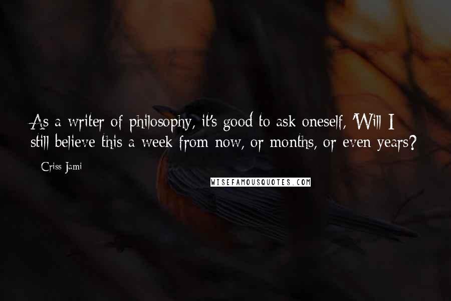 Criss Jami Quotes: As a writer of philosophy, it's good to ask oneself, 'Will I still believe this a week from now, or months, or even years?