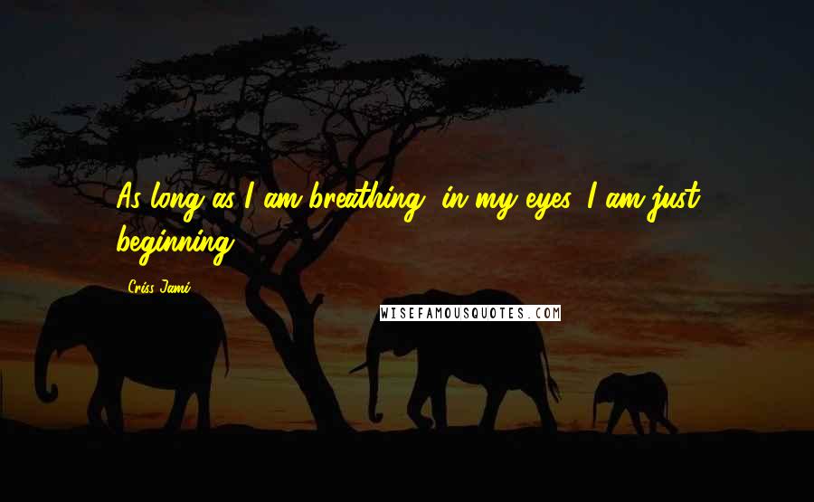 Criss Jami Quotes: As long as I am breathing, in my eyes, I am just beginning.