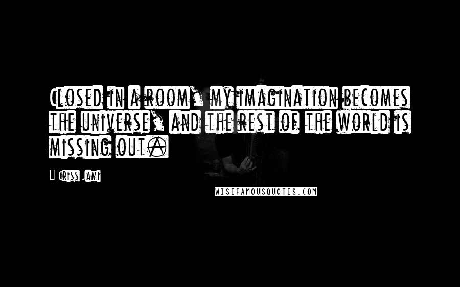 Criss Jami Quotes: Closed in a room, my imagination becomes the universe, and the rest of the world is missing out.