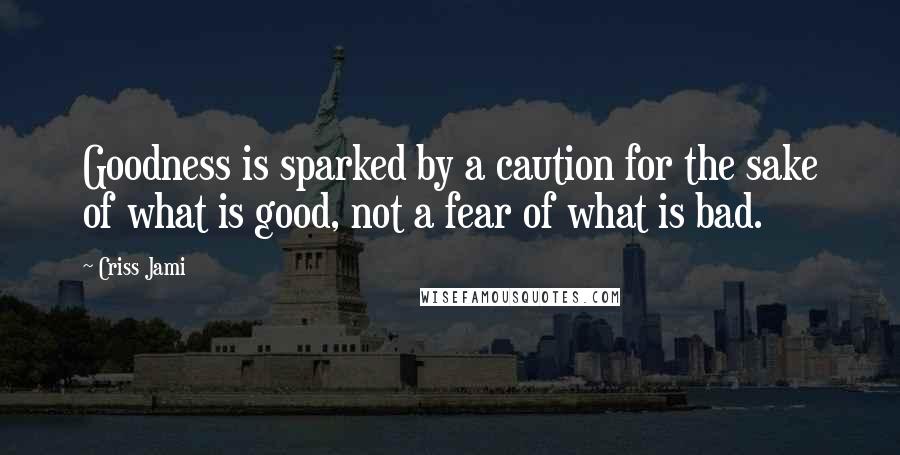 Criss Jami Quotes: Goodness is sparked by a caution for the sake of what is good, not a fear of what is bad.