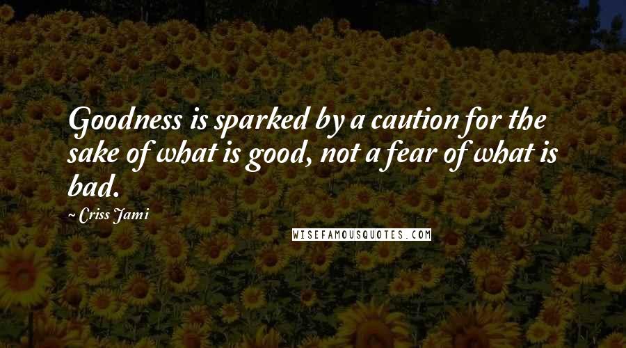 Criss Jami Quotes: Goodness is sparked by a caution for the sake of what is good, not a fear of what is bad.