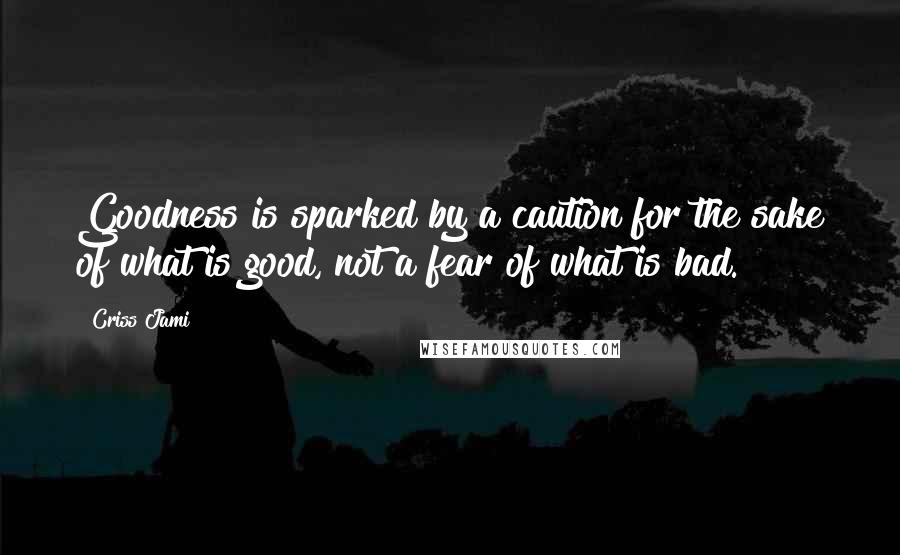 Criss Jami Quotes: Goodness is sparked by a caution for the sake of what is good, not a fear of what is bad.