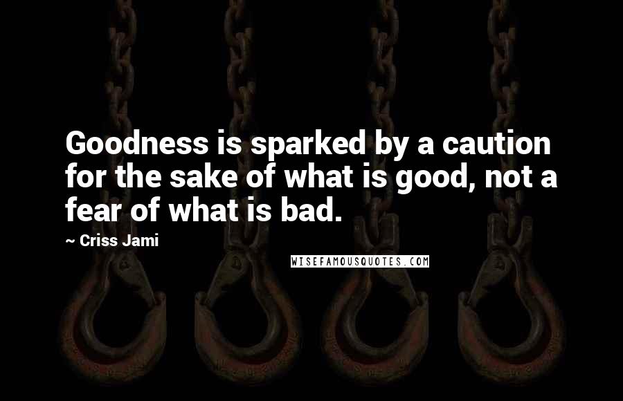 Criss Jami Quotes: Goodness is sparked by a caution for the sake of what is good, not a fear of what is bad.