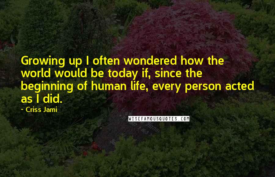 Criss Jami Quotes: Growing up I often wondered how the world would be today if, since the beginning of human life, every person acted as I did.