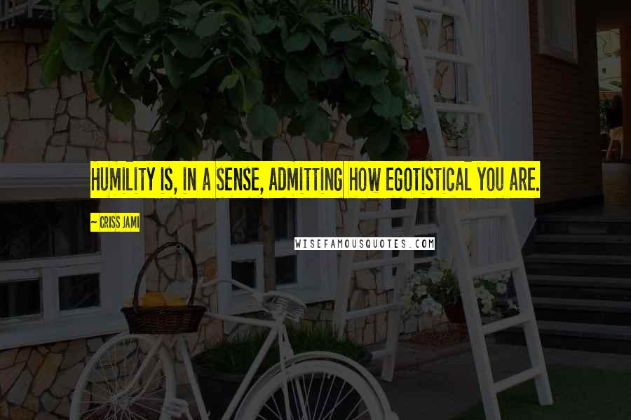 Criss Jami Quotes: Humility is, in a sense, admitting how egotistical you are.