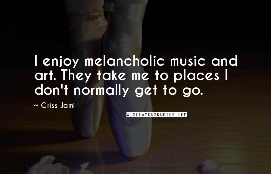 Criss Jami Quotes: I enjoy melancholic music and art. They take me to places I don't normally get to go.
