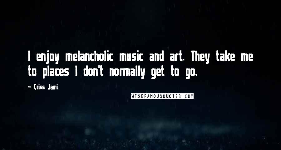 Criss Jami Quotes: I enjoy melancholic music and art. They take me to places I don't normally get to go.