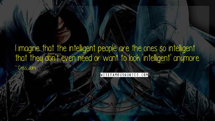 Criss Jami Quotes: I imagine that the intelligent people are the ones so intelligent that they don't even need or want to look 'intelligent' anymore.