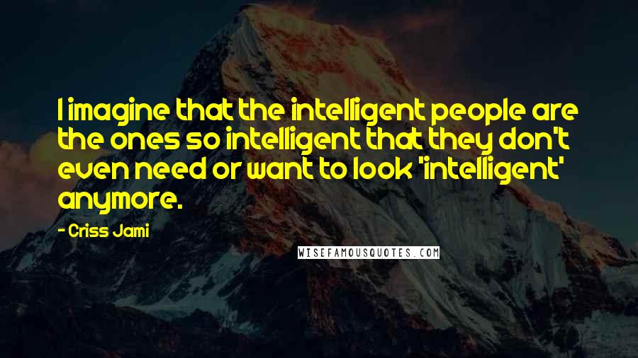 Criss Jami Quotes: I imagine that the intelligent people are the ones so intelligent that they don't even need or want to look 'intelligent' anymore.
