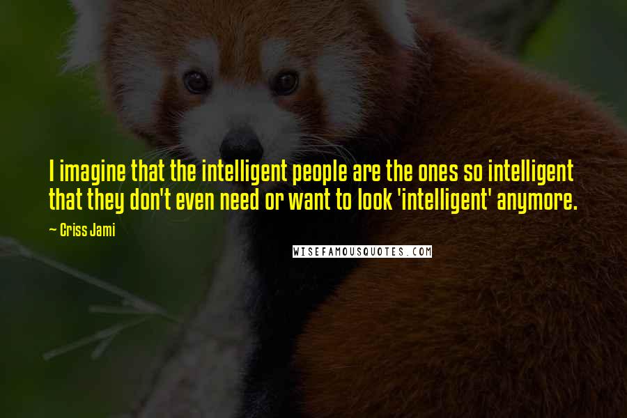 Criss Jami Quotes: I imagine that the intelligent people are the ones so intelligent that they don't even need or want to look 'intelligent' anymore.