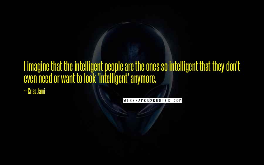 Criss Jami Quotes: I imagine that the intelligent people are the ones so intelligent that they don't even need or want to look 'intelligent' anymore.