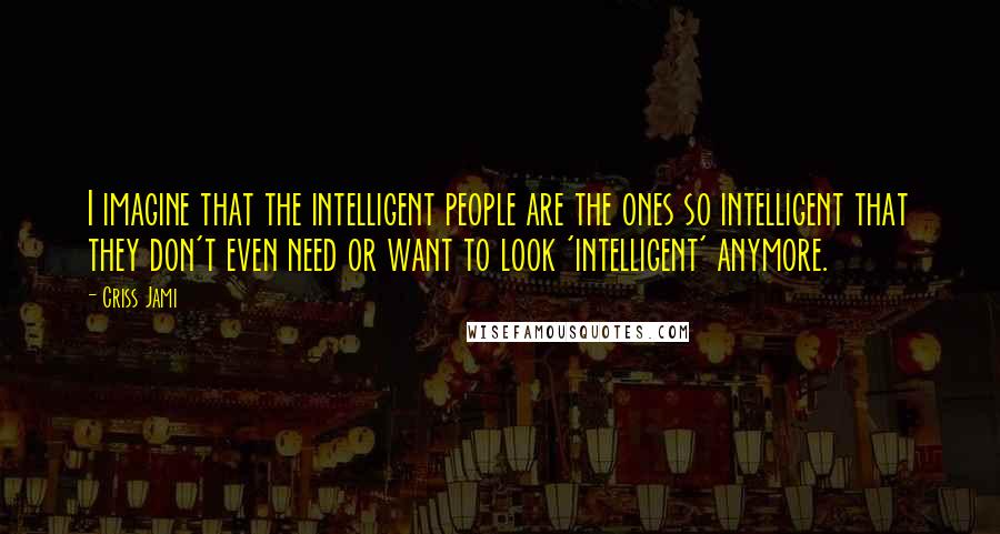 Criss Jami Quotes: I imagine that the intelligent people are the ones so intelligent that they don't even need or want to look 'intelligent' anymore.
