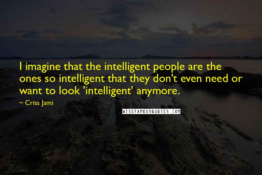 Criss Jami Quotes: I imagine that the intelligent people are the ones so intelligent that they don't even need or want to look 'intelligent' anymore.