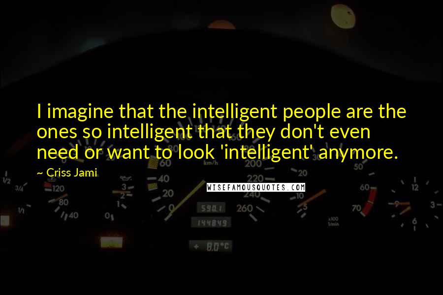 Criss Jami Quotes: I imagine that the intelligent people are the ones so intelligent that they don't even need or want to look 'intelligent' anymore.