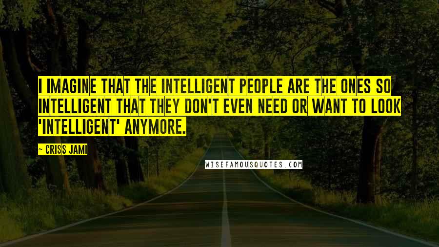 Criss Jami Quotes: I imagine that the intelligent people are the ones so intelligent that they don't even need or want to look 'intelligent' anymore.