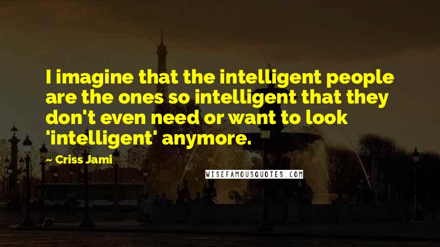 Criss Jami Quotes: I imagine that the intelligent people are the ones so intelligent that they don't even need or want to look 'intelligent' anymore.