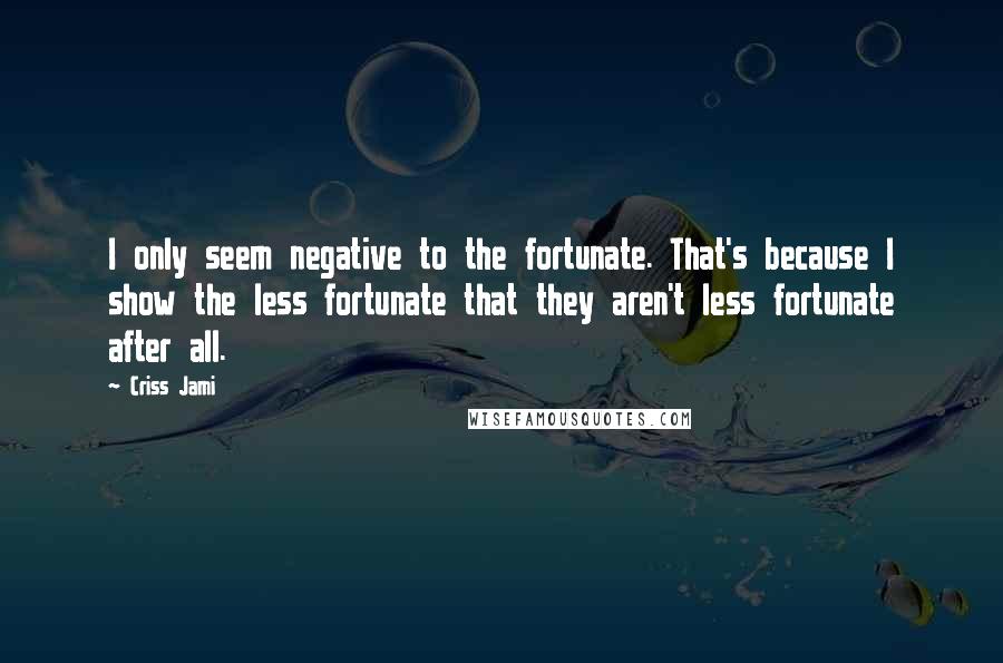 Criss Jami Quotes: I only seem negative to the fortunate. That's because I show the less fortunate that they aren't less fortunate after all.