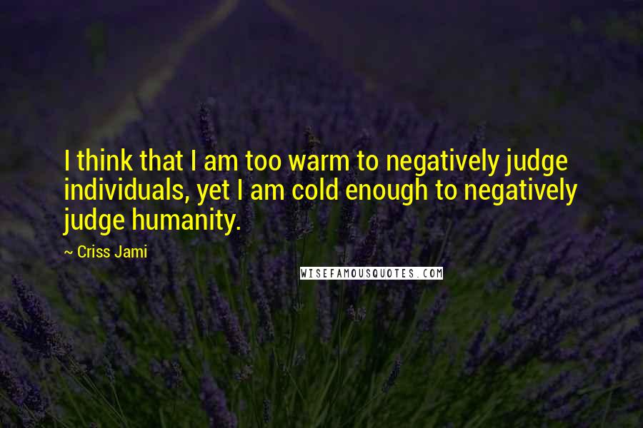 Criss Jami Quotes: I think that I am too warm to negatively judge individuals, yet I am cold enough to negatively judge humanity.