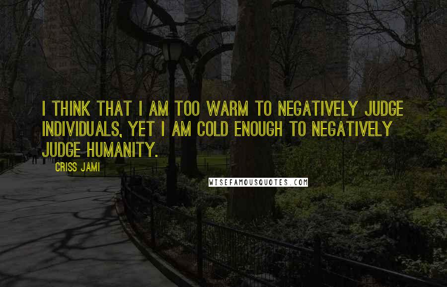 Criss Jami Quotes: I think that I am too warm to negatively judge individuals, yet I am cold enough to negatively judge humanity.