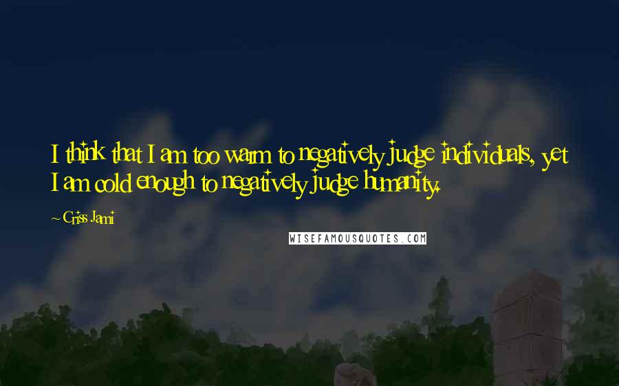 Criss Jami Quotes: I think that I am too warm to negatively judge individuals, yet I am cold enough to negatively judge humanity.