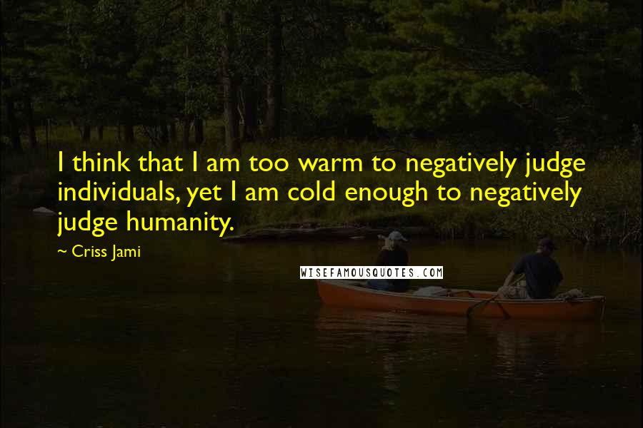 Criss Jami Quotes: I think that I am too warm to negatively judge individuals, yet I am cold enough to negatively judge humanity.