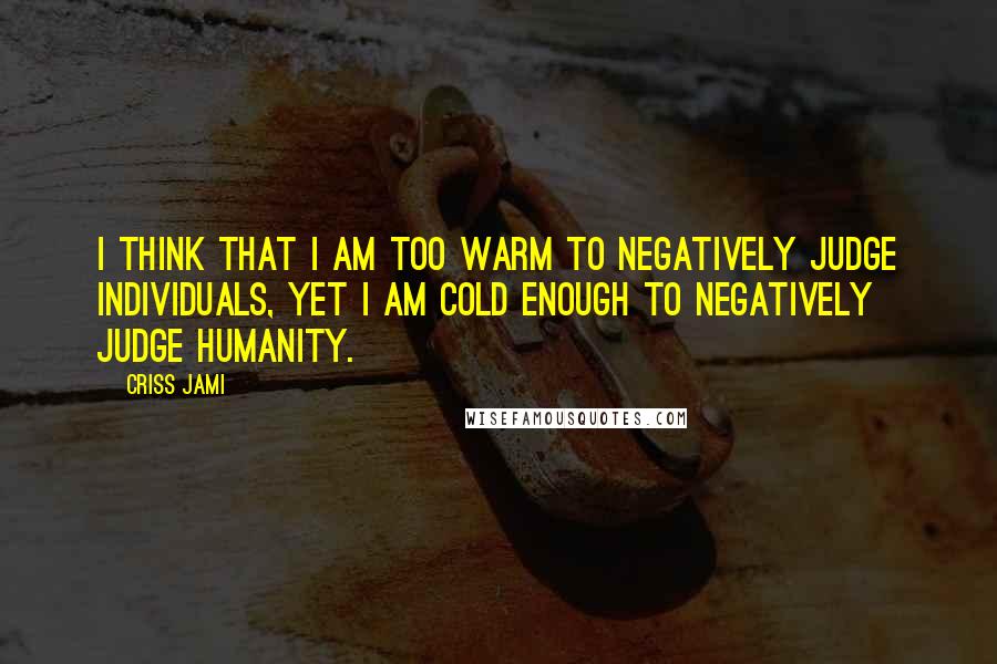 Criss Jami Quotes: I think that I am too warm to negatively judge individuals, yet I am cold enough to negatively judge humanity.