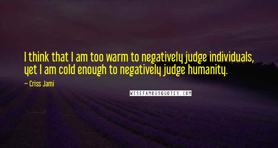 Criss Jami Quotes: I think that I am too warm to negatively judge individuals, yet I am cold enough to negatively judge humanity.