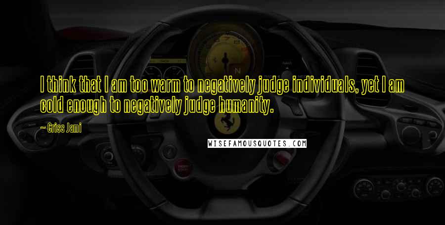 Criss Jami Quotes: I think that I am too warm to negatively judge individuals, yet I am cold enough to negatively judge humanity.