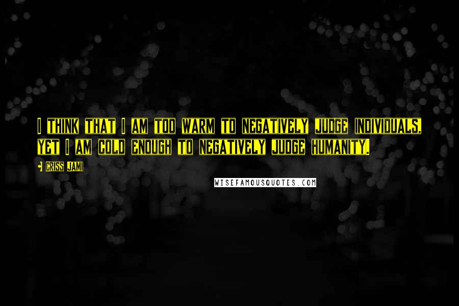 Criss Jami Quotes: I think that I am too warm to negatively judge individuals, yet I am cold enough to negatively judge humanity.