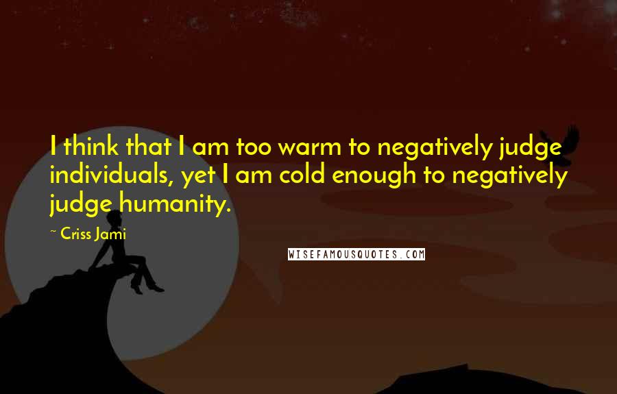 Criss Jami Quotes: I think that I am too warm to negatively judge individuals, yet I am cold enough to negatively judge humanity.