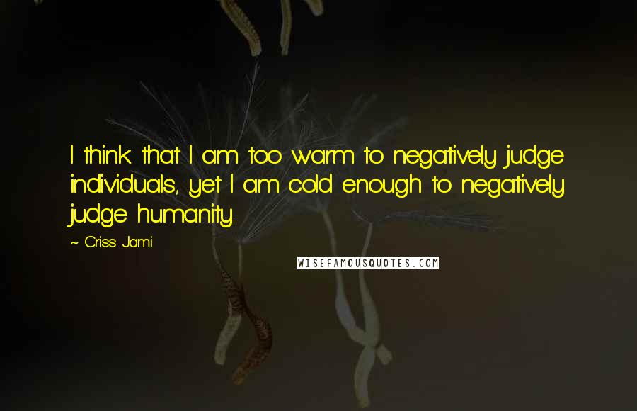 Criss Jami Quotes: I think that I am too warm to negatively judge individuals, yet I am cold enough to negatively judge humanity.