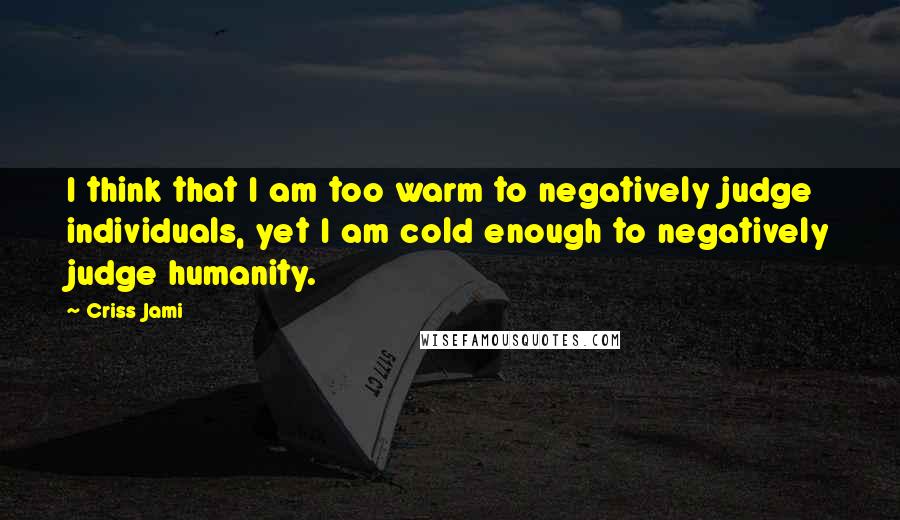 Criss Jami Quotes: I think that I am too warm to negatively judge individuals, yet I am cold enough to negatively judge humanity.