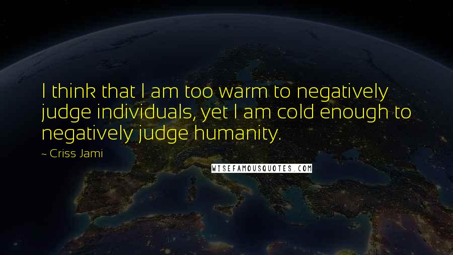 Criss Jami Quotes: I think that I am too warm to negatively judge individuals, yet I am cold enough to negatively judge humanity.