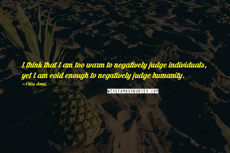 Criss Jami Quotes: I think that I am too warm to negatively judge individuals, yet I am cold enough to negatively judge humanity.