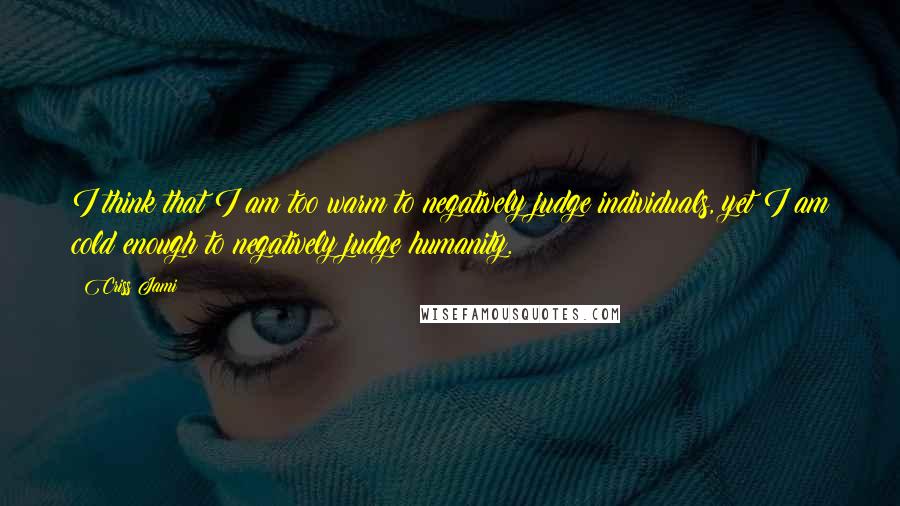 Criss Jami Quotes: I think that I am too warm to negatively judge individuals, yet I am cold enough to negatively judge humanity.