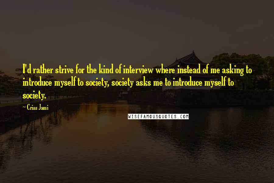 Criss Jami Quotes: I'd rather strive for the kind of interview where instead of me asking to introduce myself to society, society asks me to introduce myself to society.