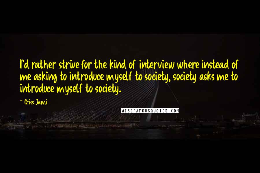 Criss Jami Quotes: I'd rather strive for the kind of interview where instead of me asking to introduce myself to society, society asks me to introduce myself to society.