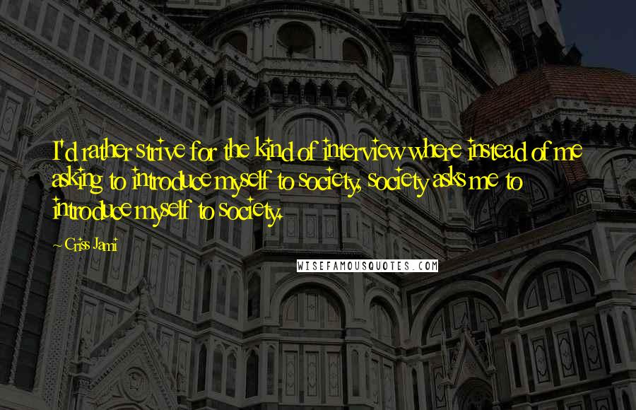 Criss Jami Quotes: I'd rather strive for the kind of interview where instead of me asking to introduce myself to society, society asks me to introduce myself to society.