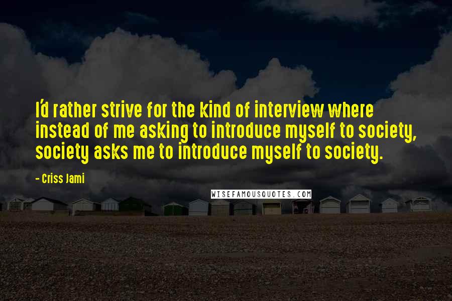 Criss Jami Quotes: I'd rather strive for the kind of interview where instead of me asking to introduce myself to society, society asks me to introduce myself to society.