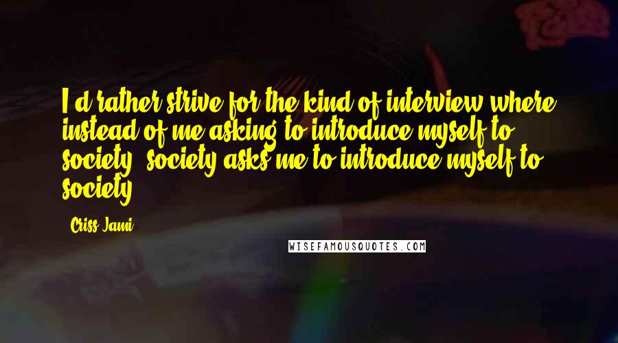 Criss Jami Quotes: I'd rather strive for the kind of interview where instead of me asking to introduce myself to society, society asks me to introduce myself to society.